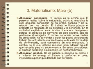 3. Materialismo: Marx (b)
1. Alienación económica. El trabajo es la acción que la
   persona realiza sobre la naturaleza, actividad mediante la
   cual adquiere conciencia de su propia esencia y de su
   relación con los demás. El trabajo lo libera porque el
   producto es resultado de su esfuerzo y le pertenece. En la
   sociedad capitalista, esta función liberadora desaparece
   porque el producto se convierte en algo extraño, que no
   pertenece al trabajador. El obrero, separado de los medios
   de producción, ha de vender a quien los posee su fuerza de
   trabajo (su actividad humanizadora) que de esta forma deja
   de pertenecerle, para convertirse en una mercancía, a
   cambio de la cual obtiene recursos para adquirir aquello
   que necesita para su supervivencia. En estas condiciones,
   el proceso de trabajo es alienante, es deshumanizante.
2. Alienación política. Se da cuando la persona se pierde a
   sí misma, se entrega al Estado y confía en él como
   institución superior que defiende sus derechos.
                                                           14
 