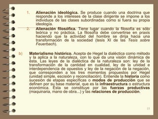 1.   Alienación ideológica. Se produce cuando una doctrina que
          responde a los intereses de la clase dirigente se impone a los
          individuos de las clases subordinadas como si fuera su propia
          ideología.
     2.   Alienación filosófica. Tiene lugar cuando la filosofía es sólo
          teórica y no práctica. La filosofía debe convertirse en praxis
          haciendo que la actividad del hombre se dirija hacia una
          transformación de la sociedad (tesis XI de las Tesis sobre
          Feuerbach).

b)    Materialismo histórico. Acepta de Hegel la dialéctica como método
      y la aplica a la naturaleza, con lo que da una visión dinámica de
      ésta. Las leyes de la dialéctica de la naturaleza son: ley de la
      transformación de la cantidad en cualidad, ley de la unidad e
      interdependencia de opuestos y ley de la negación de la negación,
      que corresponden a los tres momentos propuestos por Hegel
      (unidad simple, escisión y reconciliación). Entiende la historia como
      sucesión de etapas específicas o modos de producción que se
      definen por su base material, que es la infraestructura o estructura
      económica. Ésta se constituye por las fuerzas productivas
      (maquinaria, mano de obra...) y las relaciones de producción.



                                                                         15
 