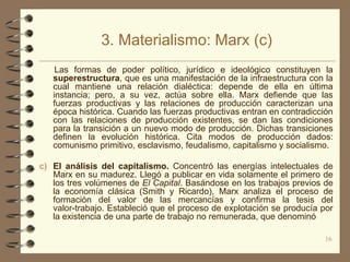 3. Materialismo: Marx (c)
    Las formas de poder político, jurídico e ideológico constituyen la
   superestructura, que es una manifestación de la infraestructura con la
   cual mantiene una relación dialéctica: depende de ella en última
   instancia; pero, a su vez, actúa sobre ella. Marx defiende que las
   fuerzas productivas y las relaciones de producción caracterizan una
   época histórica. Cuando las fuerzas productivas entran en contradicción
   con las relaciones de producción existentes, se dan las condiciones
   para la transición a un nuevo modo de producción. Dichas transiciones
   definen la evolución histórica. Cita modos de producción dados:
   comunismo primitivo, esclavismo, feudalismo, capitalismo y socialismo.

c) El análisis del capitalismo. Concentró las energías intelectuales de
   Marx en su madurez. Llegó a publicar en vida solamente el primero de
   los tres volúmenes de El Capital. Basándose en los trabajos previos de
   la economía clásica (Smith y Ricardo), Marx analiza el proceso de
   formación del valor de las mercancías y confirma la tesis del
   valor-trabajo. Estableció que el proceso de explotación se producía por
   la existencia de una parte de trabajo no remunerada, que denominó

                                                                       16
 