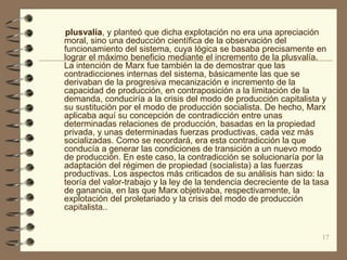 plusvalía, y planteó que dicha explotación no era una apreciación
moral, sino una deducción científica de la observación del
funcionamiento del sistema, cuya lógica se basaba precisamente en
lograr el máximo beneficio mediante el incremento de la plusvalía.
La intención de Marx fue también la de demostrar que las
contradicciones internas del sistema, básicamente las que se
derivaban de la progresiva mecanización e incremento de la
capacidad de producción, en contraposición a la limitación de la
demanda, conduciría a la crisis del modo de producción capitalista y
su sustitución por el modo de producción socialista. De hecho, Marx
aplicaba aquí su concepción de contradicción entre unas
determinadas relaciones de producción, basadas en la propiedad
privada, y unas determinadas fuerzas productivas, cada vez más
socializadas. Como se recordará, era esta contradicción la que
conducía a generar las condiciones de transición a un nuevo modo
de producción. En este caso, la contradicción se solucionaría por la
adaptación del régimen de propiedad (socialista) a las fuerzas
productivas. Los aspectos más criticados de su análisis han sido: la
teoría del valor-trabajo y la ley de la tendencia decreciente de la tasa
de ganancia, en las que Marx objetivaba, respectivamente, la
explotación del proletariado y la crisis del modo de producción
capitalista..


                                                                      17
 