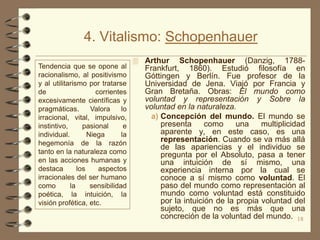 4. Vitalismo: Schopenhauer
                                     Arthur     Schopenhauer (Danzig, 1788-
Tendencia que se opone al             Frankfurt, 1860). Estudió filosofía en
racionalismo, al positivismo          Góttingen y Berlín. Fue profesor de la
y al utilitarismo por tratarse        Universidad de Jena. Viajó por Francia y
de                    corrientes      Gran Bretaña. Obras: El mundo como
excesivamente científicas y           voluntad y representación y Sobre la
pragmáticas.        Valora     lo     voluntad en la naturaleza.
irracional, vital, impulsivo,           a) Concepción del mundo. El mundo se
instintivo,      pasional       e          presenta      como     una    multiplicidad
individual.        Niega       la          aparente y, en este caso, es una
hegemonía de la razón                      representación. Cuando se va más allá
                                           de las apariencias y el individuo se
tanto en la naturaleza como                pregunta por el Absoluto, pasa a tener
en las acciones humanas y                  una intuición de sí mismo, una
destaca        los     aspectos            experiencia interna por la cual se
irracionales del ser humano                conoce a sí mismo como voluntad. El
como        la      sensibilidad           paso del mundo como representación al
poética, la intuición, la                  mundo como voluntad está constituido
visión profética, etc.                     por la intuición de la propia voluntad del
                                           sujeto, que no es más que una
                                           concreción de la voluntad del mundo. 18
 