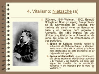 4. Vitalismo: Nietzsche (a)
        (Rócken, 1844-Weimar, 1900). Estudió
         filología en Bonn y Leipzig. Fue profesor
         de la Universidad de Basilea. Por
         motivos de salud vivió un tiempo en
         Italia y en Francia, pero regresó a
         Alemania. En 1889 ingresó en una
         clínica psiquiátrica de la Universidad de
         Jena. Su obra se ha estructurado en
         tres períodos:
           1. época de Leipzig, cuando recibe la
              influencia de Schopenhauer y Wagner.
              Inicia una crítica de la cultura y la obra
              más destacada de este momento es El
              origen de la tragedia;
           2. época intelectualista, que coincide con
              las obras Humano, demasiado humano
              y El viajero y su sombra. En esta fase
              sigue los ideales de la revolución
              francesa y se interesa por la obra de
              Voltaire, y                             20
 