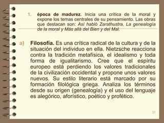 1.   época de madurez. Inicia una crítica de la moral y
          expone los temas centrales de su pensamiento. Las obras
          que destacan son: Así habló Zarathustra, La genealogía
          de la moral y Más allá del Bien y del Mal.


a)    Filosofía. Es una crítica radical de la cultura y de la
      situación del individuo en ella. Nietzsche reacciona
      contra la tradición metafísica, el idealismo y toda
      forma de igualitarismo. Cree que el espíritu
      europeo está perdiendo los valores tradicionales
      de la civilización occidental y propone unos valores
      nuevos. Su estilo literario está marcado por su
      formación filológica griega. Analiza los términos
      desde su origen (genealogía) y el uso del lenguaje
      es alegórico, aforístico, poético y profético.

                                                               21
 