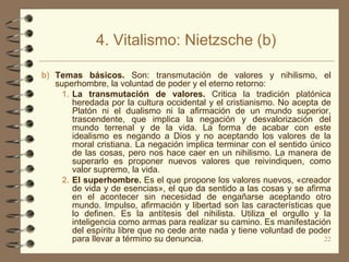 4. Vitalismo: Nietzsche (b)

b) Temas básicos. Son: transmutación de valores y nihilismo, el
   superhombre, la voluntad de poder y el eterno retorno:
     1. La transmutación de valores. Critica la tradición platónica
        heredada por la cultura occidental y el cristianismo. No acepta de
        Platón ni el dualismo ni la afirmación de un mundo superior,
        trascendente, que implica la negación y desvalorización del
        mundo terrenal y de la vida. La forma de acabar con este
        idealismo es negando a Dios y no aceptando los valores de la
        moral cristiana. La negación implica terminar con el sentido único
        de las cosas, pero nos hace caer en un nihilismo. La manera de
        superarlo es proponer nuevos valores que reivindiquen, como
        valor supremo, la vida.
     2. El superhombre. Es el que propone los valores nuevos, «creador
        de vida y de esencias», el que da sentido a las cosas y se afirma
        en el acontecer sin necesidad de engañarse aceptando otro
        mundo. Impulso, afirmación y libertad son las características que
        lo definen. Es la antítesis del nihilista. Utiliza el orgullo y la
        inteligencia como armas para realizar su camino. Es manifestación
        del espíritu libre que no cede ante nada y tiene voluntad de poder
        para llevar a término su denuncia.                               22
 
