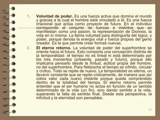 1.   Voluntad de poder. Es una fuerza activa que domina el mundo
     y gracias a la cual el hombre está vinculado a él. Es una fuerza
     irracional que actúa como proyecto de futuro. En el individuo
     corresponde al conjunto de fuerzas e instintos que se
     manifiestan como una pasión, la representación de Dionisio, la
     vida en sí misma. La llama voluntad para distinguirla del logos, y
     poder, porque denota la energía vital y fuerza propias del genio
     creador. Es la que permite crear formas nuevas.
2.   El eterno retorno. La voluntad de poder del superhombre se
     orienta hacia el futuro. Esto comporta una concepción distinta de
     la temporalidad: el tiempo no es lineal ni está determinado por
     los tres momentos (presente, pasado y futuro), porque ello
     implicaría pensarlo desde la finitud, actitud propia del hombre,
     no del superhombre. Para Nietzsche el tiempo es infinito, circular
     y cíclico. Todo se repite de nuevo. La temporalidad es eterna, un
     devenir constante que se repite cíclicamente, de manera que así
     cobra valor cada nuevo instante porque queda comprendido
     dentro de la totalidad del tiempo. El eterno retorno permite
     entender que el ser humano no actúa en función de un sentido
     determinado de la vida (un fin), sino dando sentido a la vida,
     superando la falta de sentido final. Desde esta perspectiva, la
     infinitud y la eternidad son pensables.

                                                                     23
 