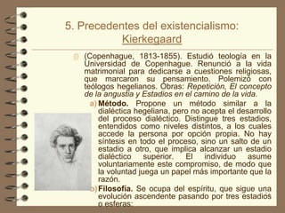 5. Precedentes del existencialismo:
           Kierkegaard
  (Copenhague, 1813-1855). Estudió teología en la
   Universidad de Copenhague. Renunció a la vida
   matrimonial para dedicarse a cuestiones religiosas,
   que marcaron su pensamiento. Polemizó con
   teólogos hegelianos. Obras: Repetición, El concepto
   de la angustia y Estadios en el camino de la vida.
     a) Método. Propone un método similar a la
        dialéctica hegeliana, pero no acepta el desarrollo
        del proceso dialéctico. Distingue tres estadios,
        entendidos como niveles distintos, a los cuales
        accede la persona por opción propia. No hay
        síntesis en todo el proceso, sino un salto de un
        estadio a otro, que implica alcanzar un estadio
        dialéctico superior. El individuo asume
        voluntariamente este compromiso, de modo que
        la voluntad juega un papel más importante que la
        razón.
     b) Filosofía. Se ocupa del espíritu, que sigue una
        evolución ascendente pasando por tres estadios  24
        o esferas:
 