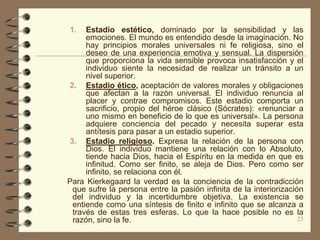 1.   Estadio estético, dominado por la sensibilidad y las
     emociones. El mundo es entendido desde la imaginación. No
     hay principios morales universales ni fe religiosa, sino el
     deseo de una experiencia emotiva y sensual. La dispersión
     que proporciona la vida sensible provoca insatisfacción y el
     individuo siente la necesidad de realizar un tránsito a un
     nivel superior.
2. Estadio ético, aceptación de valores morales y obligaciones
     que afectan a la razón universal. El individuo renuncia al
     placer y contrae compromisos. Este estadio comporta un
     sacrificio, propio del héroe clásico (Sócrates): «renunciar a
     uno mismo en beneficio de lo que es universal». La persona
     adquiere conciencia del pecado y necesita superar esta
     antítesis para pasar a un estadio superior.
3. Estadio religioso. Expresa la relación de la persona con
     Dios. El individuo mantiene una relación con lo Absoluto,
     tiende hacia Dios, hacia el Espíritu en la medida en que es
     infinitud. Como ser finito, se aleja de Dios. Pero como ser
     infinito, se relaciona con él.
Para Kierkegaard la verdad es la conciencia de la contradicción
 que sufre la persona entre la pasión infinita de la interiorización
 del individuo y la incertidumbre objetiva. La existencia se
 entiende como una síntesis de finito e infinito que se alcanza a
 través de estas tres esferas. Lo que la hace posible no es la
 razón, sino la fe.                                                25
 