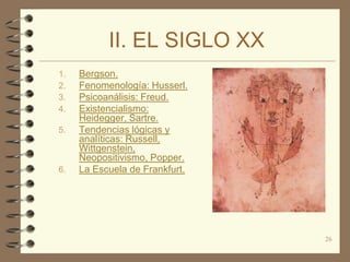 II. EL SIGLO XX
1.   Bergson.
2.   Fenomenología: Husserl.
3.   Psicoanálisis: Freud.
4.   Existencialismo:
     Heidegger, Sartre.
5.   Tendencias lógicas y
     analíticas: Russell,
     Wittgenstein,
     Neopositivismo, Popper.
6.   La Escuela de Frankfurt.




                                26
 