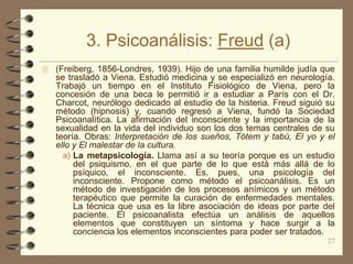 3. Psicoanálisis: Freud (a)
 (Freiberg, 1856-Londres, 1939). Hijo de una familia humilde judía que
   se trasladó a Viena. Estudió medicina y se especializó en neurología.
   Trabajó un tiempo en el Instituto Fisiológico de Viena, pero la
   concesión de una beca le permitió ir a estudiar a París con el Dr.
   Charcot, neurólogo dedicado al estudio de la histeria. Freud siguió su
   método (hipnosis) y, cuando regresó a Viena, fundó la Sociedad
   Psicoanalítica. La afirmación del inconsciente y la importancia de la
   sexualidad en la vida del individuo son los dos temas centrales de su
   teoría. Obras: Interpretación de los sueños, Tótem y tabú, El yo y el
   ello y El malestar de la cultura.
     a) La metapsicología. Llama así a su teoría porque es un estudio
        del psiquismo, en el que parte de lo que está más allá de lo
        psíquico, el inconsciente. Es, pues, una psicología del
        inconsciente. Propone como método el psicoanálisis. Es un
        método de investigación de los procesos anímicos y un método
        terapéutico que permite la curación de enfermedades mentales.
        La técnica que usa es la libre asociación de ideas por parte del
        paciente. El psicoanalista efectúa un análisis de aquellos
        elementos que constituyen un síntoma y hace surgir a la
        conciencia los elementos inconscientes para poder ser tratados.
                                                                       27
 