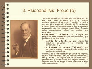 3. Psicoanálisis: Freud (b)
           Las tres instancias actúan interrelacionadas. El
           ello hace nacer impulsos que el yo intenta
           realizar, pero si el super-yo lo impide, el yo los
           reprime y los relega al inconsciente. El yo recurre
           a mecanismos de defensa para evitar la angustia
           provocada por los deseos reprimidos. Cuando
           estos mecanismos fallan, se origina una
           neurosis.
        2. Consideración dinámica. La energía del
           psiquismo está constituida por las pulsiones, que
           pueden ser de dos tipos:
              • instinto de vida (Eros), que origina los
                impulsos sexuales y el instinto de
                conservación; y
              • el instinto de muerte (Thánatos), que
                expresa el aspecto destructivo del sujeto, sus
                tendencias agresivas.
           La líbido es la manifestación psíquica del impulso
           sexual y se manifiesta de dos formas: como líbido
           del yo cuando el objeto sexual es uno mismo
           (narcisismo) y como libido del objeto cuando el
           impulso sexual se dirige a otras personas o bien
           al mundo externo.                                29
 
