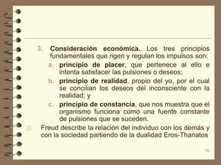3.  Consideración económica. Los tres principios
        fundamentales que rigen y regulan los impulsos son:
       a. principio de placer, que pertenece al ello e
           intenta satisfacer las pulsiones o deseos;
       b. principio de realidad, propio del yo, por el cual
           se concilian los deseos del inconsciente con la
           realidad; y
       c. principio de constancia, que nos muestra que el
           organismo funciona como una fuente constante
           de pulsiones que se suceden.
    Freud describe la relación del individuo con los demás y
     con la sociedad partiendo de la dualidad Eros-Thanatos

                                                           30
 
