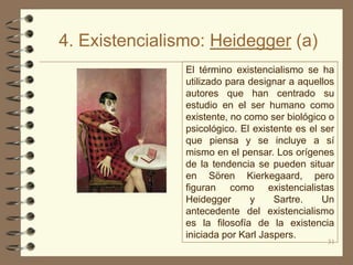 4. Existencialismo: Heidegger (a)
                El término existencialismo se ha
                utilizado para designar a aquellos
                autores que han centrado su
                estudio en el ser humano como
                existente, no como ser biológico o
                psicológico. El existente es el ser
                que piensa y se incluye a sí
                mismo en el pensar. Los orígenes
                de la tendencia se pueden situar
                en Sören Kierkegaard, pero
                figuran como existencialistas
                Heidegger      y     Sartre.    Un
                antecedente del existencialismo
                es la filosofía de la existencia
                iniciada por Karl Jaspers.
                                                 31
 