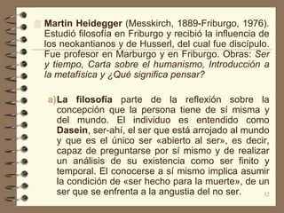  Martin Heidegger (Messkirch, 1889-Friburgo, 1976).
  Estudió filosofía en Friburgo y recibió la influencia de
  los neokantianos y de Husserl, del cual fue discípulo.
  Fue profesor en Marburgo y en Friburgo. Obras: Ser
  y tiempo, Carta sobre el humanismo, Introducción a
  la metafísica y ¿Qué significa pensar?

   a)La filosofía parte de la reflexión sobre la
     concepción que la persona tiene de sí misma y
     del mundo. El individuo es entendido como
     Dasein, ser-ahí, el ser que está arrojado al mundo
     y que es el único ser «abierto al ser», es decir,
     capaz de preguntarse por sí mismo y de realizar
     un análisis de su existencia como ser finito y
     temporal. El conocerse a sí mismo implica asumir
     la condición de «ser hecho para la muerte», de un
     ser que se enfrenta a la angustia del no ser.    32
 