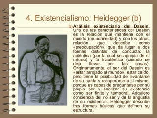 4. Existencialismo: Heidegger (b)
            b) Análisis existenciario del Dasein.
               Una de las características del Dasein
               es la relación que mantiene con el
               mundo (mundaneidad) y con los otros,
               relación      que     describe    como
               «preocupación», que da lugar a dos
               formas distintas de conducta: la
               auténtica (por la cual se apropia de sí
               mismo) y la inauténtica (cuando se
               deja     llevar   por     las   cosas).
               Originariamente, el ser del Dasein es
               «estar arrojado al mundo», estar caído,
               pero tiene la posibilidad de levantarse
               de su caída y recuperarse a sí mismo,
               porque es capaz de preguntarse por su
               propio ser y analizar su existencia
               como ser finito y temporal. Adquiere
               conciencia del no ser y de la angustia
               de su existencia. Heidegger describe
               tres formas básicas que definen su   33
               estructura.
 