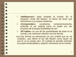 1. «Hallarse-en»: estar arrojado al mundo. Es la
    situación inicial del Dasein, el hecho de tener que
    enfrentarse a su propia existencia.
2. «Comprender»:         constituirse   comprensivamente,
    entender el ser original como un poder ser, ser
    proyecto de la propia posibilidad de ser.
3. «El habla»: es una de las posibilidades de estar en el
    mundo y de mantener relación con los demás.
Las tres formas se estructuran en una unidad que es «el
 cuidado», que define el ser del Dasein como aquel «al
 que le va su propio ser». El cuidado le permite entender
 su propia temporalidad y adquirir conciencia de la muerte.



                                                         34
 