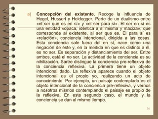 a)   Concepción del existente. Recoge la influencia de
     Hegel, Husserl y Heidegger. Parte de un dualismo entre
     «el ser que es en sí» y «el ser para sí». El ser en sí es
     una entidad «opaca, idéntica a sí misma y maciza», que
     corresponde al existente, al ser que es. El para sí es
     «relación», conciencia intencional, dirigida a las cosas.
     Esta conciencia sale fuera del en sí, nace como una
     negación de éste y, en la medida en que es distinto a él,
     es no ser. Es separación y distanciamiento del ser. Entre
     ambos, está el no ser. La actividad de la conciencia es su
     nihilización. Sartre distingue la conciencia pre-reflexiva de
     la conciencia reflexiva. La primera tiene un objeto
     intencional dado. La reflexiva aparece cuando el objeto
     intencional es el propio yo, realizando un acto de
     conocimiento. Por ejemplo, un paisaje contemplado es el
     objeto intencional de la conciencia pre-reflexiva, y vernos
     a nosotros mismos contemplando el paisaje es propio de
     la reflexiva. En este segundo caso, el mundo y la
     conciencia se dan al mismo tiempo.
                                                               36
 