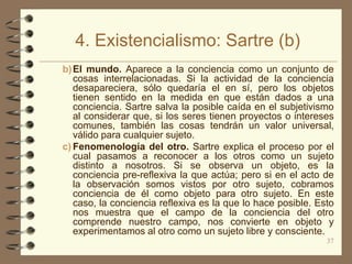 4. Existencialismo: Sartre (b)
b) El mundo. Aparece a la conciencia como un conjunto de
   cosas interrelacionadas. Si la actividad de la conciencia
   desapareciera, sólo quedaría el en sí, pero los objetos
   tienen sentido en la medida en que están dados a una
   conciencia. Sartre salva la posible caída en el subjetivismo
   al considerar que, si los seres tienen proyectos o intereses
   comunes, también las cosas tendrán un valor universal,
   válido para cualquier sujeto.
c) Fenomenología del otro. Sartre explica el proceso por el
   cual pasamos a reconocer a los otros como un sujeto
   distinto a nosotros. Si se observa un objeto, es la
   conciencia pre-reflexiva la que actúa; pero si en el acto de
   la observación somos vistos por otro sujeto, cobramos
   conciencia de él como objeto para otro sujeto. En este
   caso, la conciencia reflexiva es la que lo hace posible. Esto
   nos muestra que el campo de la conciencia del otro
   comprende nuestro campo, nos convierte en objeto y
   experimentamos al otro como un sujeto libre y consciente.
                                                              37
 
