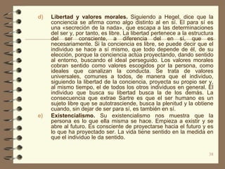d)   Libertad y valores morales. Siguiendo a Hegel, dice que la
     conciencia se afirma como algo distinto al en sí. El para sí es
     una «secreción de la nada», que escapa a las determinaciones
     del ser y, por tanto, es libre. La libertad pertenece a la estructura
     del ser consciente, a diferencia del en sí, que es
     necesariamente. Si la conciencia es libre, se puede decir que el
     individuo se hace a sí mismo, que todo depende de él, de su
     elección, porque la conciencia actúa proyectando, dando sentido
     al entorno, buscando el ideal perseguido. Los valores morales
     cobran sentido como valores escogidos por la persona, como
     ideales que canalizan la conducta. Se trata de valores
     universales, comunes a todos, de manera que el individuo,
     siguiendo la libertad de la conciencia, proyecta su propio ser y,
     al mismo tiempo, el de todos los otros individuos en general. El
     individuo que busca su libertad busca la de los demás. La
     consecuencia que extrae Sartre es que el ser humano es un
     sujeto libre que se autotrasciende, busca la plenitud y la obtiene
     cuando, sin dejar de ser para sí, es también en sí.
e)   Existencialismo. Su existencialismo nos muestra que la
     persona es lo que ella misma se hace. Empieza a existir y se
     abre al futuro. Es consciente de proyectarse hacia el futuro y es
     lo que ha proyectado ser. La vida tiene sentido en la medida en
     que el individuo le da sentido.

                                                                        38
 