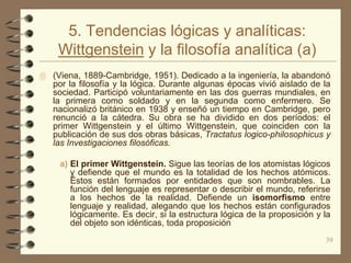 5. Tendencias lógicas y analíticas:
    Wittgenstein y la filosofía analítica (a)
 (Viena, 1889-Cambridge, 1951). Dedicado a la ingeniería, la abandonó
   por la filosofía y la lógica. Durante algunas épocas vivió aislado de la
   sociedad. Participó voluntariamente en las dos guerras mundiales, en
   la primera como soldado y en la segunda como enfermero. Se
   nacionalizó británico en 1938 y enseñó un tiempo en Cambridge, pero
   renunció a la cátedra. Su obra se ha dividido en dos períodos: el
   primer Wittgenstein y el último Wittgenstein, que coinciden con la
   publicación de sus dos obras básicas, Tractatus logico-philosophicus y
   las Investigaciones filosóficas.

    a) El primer Wittgenstein. Sigue las teorías de los atomistas lógicos
       y defiende que el mundo es la totalidad de los hechos atómicos.
       Éstos están formados por entidades que son nombrables. La
       función del lenguaje es representar o describir el mundo, referirse
       a los hechos de la realidad. Defiende un isomorfismo entre
       lenguaje y realidad, alegando que los hechos están configurados
       lógicamente. Es decir, si la estructura lógica de la proposición y la
       del objeto son idénticas, toda proposición
                                                                          39
 