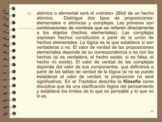 a)   atómica o elemental será el «retrato» (Bild) de un hecho
     atómico.        Distingue dos tipos de proposiciones:
     elementales o atómicas y complejas. Las primeras son
     combinaciones de nombres que se refieren directamente
     a los objetos (hechos elementales). Las complejas
     expresan hechos constituidos a partir de la unión de
     hechos elementales. La lógica es la que establece si son
     verdaderas o no. El valor de verdad de las proposiciones
     elementales depende de su correspondencia o no con los
     hechos (si es verdadera, el hecho existe; si es falsa, el
     hecho no existe). El valor de verdad de las complejas
     depende del valor de sus componentes, que definimos a
     partir de las tablas de verdad de la lógica (si no se puede
     establecer el valor de verdad, la proposición no será
     significativa). En el Tractatus describe la filosofía como
     disciplina que da una clarificación lógica del pensamiento
     y establece los límites de lo que es pensable y lo que no
     lo es.


                                                              40
 
