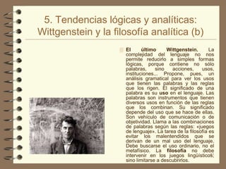 5. Tendencias lógicas y analíticas:
Wittgenstein y la filosofía analítica (b)
                     El      último     Wittgenstein.       La
                      complejidad del lenguaje no nos
                      permite reducirlo a simples formas
                      lógicas, porque contiene no sólo
                      palabras,     sino   acciones,     usos,
                      instituciones... Propone, pues, un
                      análisis gramatical para ver los usos
                      que tienen las palabras y las reglas
                      que los rigen. El significado de una
                      palabra es su uso en el lenguaje. Las
                      palabras son instrumentos que tienen
                      diversos usos en función de las reglas
                      que los combinan. Su significado
                      depende del uso que se hace de ellas.
                      Son vehículo de comunicación o de
                      objetividad. Llama a las combinaciones
                      de palabras según las reglas: «juegos
                      de lenguaje». La tarea de la filosofía es
                      evitar los malentendidos que se
                      derivan de un mal uso del lenguaje.
                      Debe buscarse el uso ordinario, no el
                      metafísico. La filosofía no debe
                      intervenir en los juegos lingüísticos,  41
                      sino limitarse a descubrirlos.
 