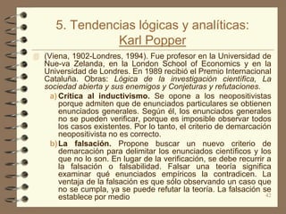 5. Tendencias lógicas y analíticas:
                Karl Popper
 (Viena, 1902-Londres, 1994). Fue profesor en la Universidad de
   Nue-va Zelanda, en la London School of Economics y en la
   Universidad de Londres. En 1989 recibió el Premio Internacional
   Cataluña. Obras: Lógica de la investigación científica, La
   sociedad abierta y sus enemigos y Conjeturas y refutaciones.
    a) Crítica al inductivismo. Se opone a los neopositivistas
       porque admiten que de enunciados particulares se obtienen
       enunciados generales. Según él, los enunciados generales
       no se pueden verificar, porque es imposible observar todos
       los casos existentes. Por lo tanto, el criterio de demarcación
       neopositivista no es correcto.
    b) La falsación. Propone buscar un nuevo criterio de
       demarcación para delimitar los enunciados científicos y los
       que no lo son. En lugar de la verificación, se debe recurrir a
       la falsación o falsabilidad. Falsar una teoría significa
       examinar qué enunciados empíricos la contradicen. La
       ventaja de la falsación es que sólo observando un caso que
       no se cumpla, ya se puede refutar la teoría. La falsación se
       establece por medio                                          42
 