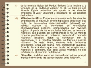 c)   de la fórmula lógica del Modus Tollens (si p implica q, y
     tenemos no q, podemos escribir no p). Se trata de una
     fórmula lógica deductiva que aporta a las ciencias
     empíricas el valor universal y necesario de las ciencias
     deductivas.
d)   Método científico. Propone como método de las ciencias
     empíricas no el inductivo, sino el hipotético-deductivo, que
     parte de enunciados observacionales (básicos) con
     validez     cuando     se    convierten     en      enunciados
     observacionales públicos, comprobados por diversos
     sujetos. A partir de los enunciados básicos, se formulan
     hipótesis que pueden ser corroboradas o no. El método
     procede planteando un problema, formulando después
     hipótesis falsables, éstas se contrastan con la
     experiencia, y, si resultan falsadas, se formulan nuevas
     hipótesis. De esta forma, cuantos más falsadores
     potenciales tenga una teoría, más corroborada quedará.
     Esto le lleva a decir que una teoría se acepta como
     hipótesis o conjetura, que será válida mientras no sea
     refutada por el principio de falsación.
e)   Filosofía. La define como un racionalismo crítico, porqué
     implica ir revisando las teorías a partir de la falsación.
                                                                 43
 