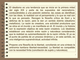 El idealismo es una tendencia que se inicia en la primera mitad
del siglo XIX y parte de los supuestos del racionalismo,
conduciéndolos a una posición extrema: las cosas se identifican
con las ideas, la realidad con el pensamiento y lo que es real con
lo que es pensado. Recogen la filosofía crítica de Kant y la
defensa de la razón, pero le dan un sentido distinto (idealismo
metafísico). La razón es creadora, una actividad productora que
se sitúa en el mundo y se manifiesta en él. El mundo y la historia
son la expresión objetiva de esta razón creadora. Los idealistas
establecen una relación entre razón y naturaleza considerando
que la realidad es automanifestación de la razón infinita. El yo es
el punto de partida de un proceso dinámico y, en este sentido, es
una inteligencia supraindividual, actividad infinita.

Propone una filosofía de la libertad, conciliando en una síntesis la
antinomia kantiana libertad-necesidad. La libertad es compatible
con la necesidad finita (conciliación de sujeto y naturaleza).
                                                                       5
 