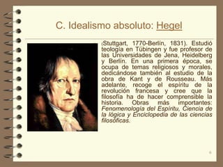 C. Idealismo absoluto: Hegel
           (Stuttgart,  1770-Berlín, 1831). Estudió
            teología en Tübingen y fue profesor de
            las Universidades de Jena, Heidelberg
            y Berlín. En una primera época, se
            ocupa de temas religiosos y morales,
            dedicándose también al estudio de la
            obra de Kant y de Rousseau. Más
            adelante, recoge el espíritu de la
            revolución francesa y cree que la
            filosofía ha de hacer comprensible la
            historia. Obras más importantes:
            Fenomenología del Espíritu, Ciencia de
            la lógica y Enciclopedia de las ciencias
            filosóficas.




                                                  6
 