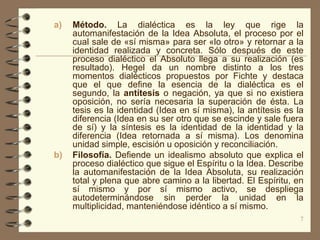 a)   Método. La dialéctica es la ley que rige la
     automanifestación de la Idea Absoluta, el proceso por el
     cual sale de «sí misma» para ser «lo otro» y retornar a la
     identidad realizada y concreta. Sólo después de este
     proceso dialéctico el Absoluto llega a su realización (es
     resultado). Hegel da un nombre distinto a los tres
     momentos dialécticos propuestos por Fichte y destaca
     que el que define la esencia de la dialéctica es el
     segundo, la antítesis o negación, ya que si no existiera
     oposición, no sería necesaria la superación de ésta. La
     tesis es la identidad (Idea en sí misma), la antítesis es la
     diferencia (Idea en su ser otro que se escinde y sale fuera
     de sí) y la síntesis es la identidad de la identidad y la
     diferencia (Idea retornada a sí misma). Los denomina
     unidad simple, escisión u oposición y reconciliación.
b)   Filosofía. Defiende un idealismo absoluto que explica el
     proceso dialéctico que sigue el Espíritu o la Idea. Describe
     la automanifestación de la Idea Absoluta, su realización
     total y plena que abre camino a la libertad. El Espíritu, en
     sí mismo y por sí mismo activo, se despliega
     autodeterminándose sin perder la unidad en la
     multiplicidad, manteniéndose idéntico a sí mismo.
                                                                7
 