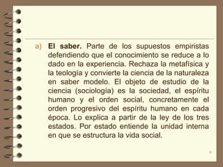 a) El saber. Parte de los supuestos empiristas
   defendiendo que el conocimiento se reduce a lo
   dado en la experiencia. Rechaza la metafísica y
   la teología y convierte la ciencia de la naturaleza
   en saber modelo. El objeto de estudio de la
   ciencia (sociología) es la sociedad, el espíritu
   humano y el orden social, concretamente el
   orden progresivo del espíritu humano en cada
   época. Lo explica a partir de la ley de los tres
   estados. Por estado entiende la unidad interna
   en que se estructura la vida social.

                                                         9
 