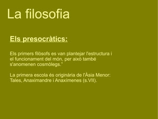 La filosofia  Els presocràtics: Els primers filòsofs es van plantejar l'estructura i el funcionament del món, per això també s'anomenen cosmòlegs.” La primera escola és originària de l'Àsia Menor: Tales, Anaximandre i Anaxímenes (s.VII). 