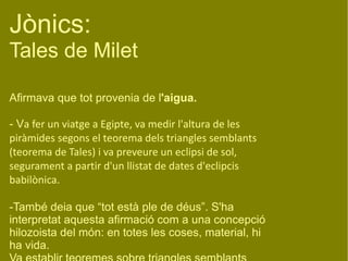 Jònics:  Tales de Milet Afirmava que tot provenia de l 'aigua. - V a fer un viatge a Egipte, va medir l'altura de les piràmides segons el teorema dels triangles semblants (teorema de Tales) i va preveure un eclipsi de sol, segurament a partir d'un llistat de dates d'eclipcis babilònica. -També deia que “tot està ple de déus”. S'ha interpretat aquesta afirmació com a una concepció hilozoista del món: en totes les coses, material, hi ha vida. Va establir teoremes sobre triangles semblants (desenvolupada posteriorment per Eudem) 