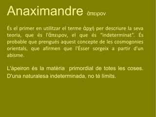 Anaximandre  ἄπειρον És el primer en utilitzar el terme  ἀρχή  per descriure la seva teoria, que és l' ἄπειρον , el que és “indeterminat”. És probable que prengués aquest concepte de les cosmogonies orientals, que afirmen que l'Ésser sorgeix a partir d'un abisme.  L'àpeiron és la matèria   primordial de totes les coses. D'una naturalesa indeterminada, no té límits.  