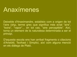 Anaxímenes Deixeble d'Anaximandre, estableix com a origen de tot l'aire ( ἀήρ,  terme grec que significa més aviat “aire”, “boira”, “vapor”... en tot cas, “aire perceptible”. Així, torna un element de la naturalesa determinada a ser el principi. D'aquesta escola ens han arribat fragments o citacions d'Aristòtil, Teofrast i Simplici, així com alguna menció en els diàlegs de ʱó.  