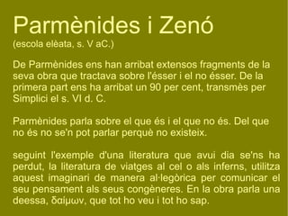 Parmènides i Zenó (escola elèata, s. V aC.) De Parmènides ens han arribat extensos fragments de la seva obra que tractava sobre l'ésser i el no ésser. De la primera part ens ha arribat un 90 per cent, transmès per Simplici el s. VI d. C.  Parmènides parla sobre el que és i el que no és. Del que no és no se'n pot parlar perquè no existeix. seguint l'exemple d'una literatura que avui dia se'ns ha perdut, la literatura de viatges al cel o als inferns, utilitza aquest imaginari de manera al·legòrica per comunicar el seu pensament als seus congèneres. En la obra parla una deessa ,  δαίμων , que tot ho veu i tot ho sap. 
