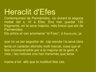 Heraclit d'Efes Contemporani de Parmènides, viu durant la segona meitat del s. VI a Efes. Ens han quedat 130 fragments, en la seva majoria, més breus que els de Parmènides. Els antics el van anomenar “el Fosc”,  ὁ Σκοτεινός , ja  que no va ser seguidor de   cap escola i la seva obra tenia un caràcter aforístic molt marcat, cosa que el feia incomprensible per a la majoria de la gent. A més, i les notícies ens han transmès que tenia mania a tot   allò que la multitud feia cas. 
