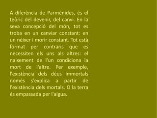 A diferència de Parmènides, és el teòric del devenir, del canvi. En la seva concepció del món, tot es troba en un canviar constant: en un néixer i morir constant. Tot està format per contraris que es necessiten els uns als altres: el naixement de l'un condiciona la mort de l'altre. Per exemple, l'existència dels déus immortals només s'explica a partir de l'existència dels mortals. O la terra és empassada per l'aigua. 