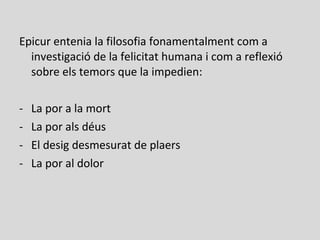 Epicur entenia la filosofia fonamentalment com a
investigació de la felicitat humana i com a reflexió
sobre els temors que la impedien:
- La por a la mort
- La por als déus
- El desig desmesurat de plaers
- La por al dolor
 