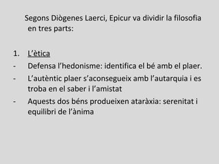 Segons Diògenes Laerci, Epicur va dividir la filosofia
en tres parts:
1. L’ètica
- Defensa l’hedonisme: identifica el bé amb el plaer.
- L’autèntic plaer s’aconsegueix amb l’autarquia i es
troba en el saber i l’amistat
- Aquests dos béns produeixen ataràxia: serenitat i
equilibri de l’ànima
 
