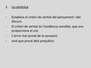 2. La canònica
- Estableix el criteri de veritat del pensament i del
discurs
- El criteri de veritat és l’evidència sensible, que ens
proporciona el cos
- L’error mai prové de la sensació,
- sinó que prové dels prejudicis
 