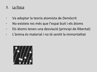 3. La física
- Va adoptar la teoria atomista de Demòcrit
- No existeix res més que l’espai buit i els àtoms
- Els àtoms tenen una desviació (principi de llibertat)
- L’ànima és material i no té sentit la immortalitat
 