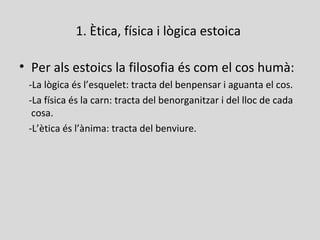 1. Ètica, física i lògica estoica
• Per als estoics la filosofia és com el cos humà:
-La lògica és l’esquelet: tracta del benpensar i aguanta el cos.
-La física és la carn: tracta del benorganitzar i del lloc de cada
cosa.
-L’ètica és l’ànima: tracta del benviure.
 