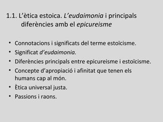 1.1. L’ètica estoica. L’eudaimonia i principals
diferències amb el epicureisme
• Connotacions i significats del terme estoïcisme.
• Significat d’eudaimonia.
• Diferències principals entre epicureisme i estoïcisme.
• Concepte d’apropiació i afinitat que tenen els
humans cap al món.
• Ètica universal justa.
• Passions i raons.
 