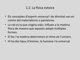 1.2. La física estoica
• Els conceptes d’esperit universal i de divinitat van en
contre del materialisme o panteisme.
• La raó és la que origina vida i influeix a la matèria
física de manera que aquesta adopti múltiples
formes.
• El foc i la matèria determinen el ritme de l’univers.
• Hi ha dos tipus d’ànimes, la humana i la universal.
 