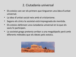 2. Ciutadania universal
• Els estoics van ser els primers que tingueren una idea d’unitat
universal.
• La idea d’unitat social neix amb el cristianisme.
• Segons els cínics la societat està impregnada de mentida.
• Els estoics defensen una ciutadania universal en la que els
savis hi participen.
• La societat grega pretenia arribar a una megalópolis però amb
diferents mètodes que els ideats pels estoics.
 