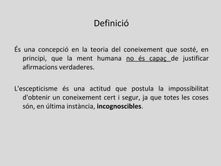 És una concepció en la teoria del coneixement que sosté, en
principi, que la ment humana no és capaç de justificar
afirmacions verdaderes.
L'escepticisme és una actitud que postula la impossibilitat
d'obtenir un coneixement cert i segur, ja que totes les coses
són, en última instància, incognoscibles.
Definició
 