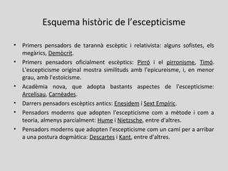 Esquema històric de l’escepticisme
• Primers pensadors de tarannà escèptic i relativista: alguns sofistes, els
megàrics, Demòcrit.
• Primers pensadors oficialment escèptics: Pirró i el pirronisme, Timó.
L'escepticisme original mostra similituds amb l'epicureisme, i, en menor
grau, amb l'estoïcisme.
• Acadèmia nova, que adopta bastants aspectes de l'escepticisme:
Arcelisau, Carnèades.
• Darrers pensadors escèptics antics: Enesidem i Sext Empíric.
• Pensadors moderns que adopten l'escepticisme com a mètode i com a
teoria, almenys parcialment: Hume i Nietzsche, entre d'altres.
• Pensadors moderns que adopten l'escepticisme com un camí per a arribar
a una postura dogmàtica: Descartes i Kant, entre d'altres.
 