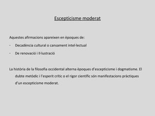 Escepticisme moderat
Aquestes afirmacions apareixen en èpoques de:
- Decadència cultural o cansament intel·lectual
- De renovació i Il·lustració
La història de la filosofia occidental alterna èpoques d’escepticisme i dogmatisme. El
dubte metòdic i l’esperit crític o el rigor científic són manifestacions pràctiques
d’un escepticisme moderat.
 