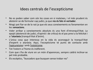 Idees centrals de l’escepticisme
• No es poden saber com són les coses en si mateixes, i el més prudent és
abstenir-se de formular cap judici, ja que res és fals ni vertader.
• Ningú pot fiar-se de la raó ja que els seus coneixements es fonamenten en
les sensacions.
• Voler arribar a coneixements absoluts és una font d'intranquil·litat. La
epojé (abstenció de judici, d'opinió i de crítica) és el pas previ a la felicitat i
a l'ataràxia (tranquil·litat d’ànim).
• L'única cosa que interessa en la vida és aconseguir la tranquil·litat
d'esperit o ataràxia. Aquí, l'escepticisme té punts de contacte amb
l'epicureisme i amb l'estoïcisme.
• Tot l'extern a l'home és indiferent.
• Com que s'ha de viure en un món d'aparences, sempre caldrà inclinar-se
pel més probable.
• Els escèptics, "buscadors que busquen sense trobar res"
 